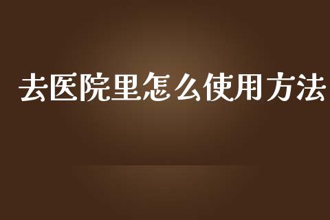 去医院里怎么使用方法_https://cj002.lansai.wang_保险问答_第1张