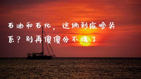 石油和石化，这俩到底啥关系？别再傻傻分不清了_https://cj002.lansai.wang_保险问答_第1张