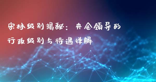 宋林级别揭秘：央企领导的行政级别与待遇详解_https://cj002.lansai.wang_财经问答_第1张