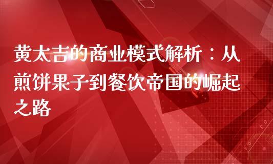 黄太吉的商业模式解析：从煎饼果子到餐饮帝国的崛起之路_https://cj002.lansai.wang_财经百问_第1张