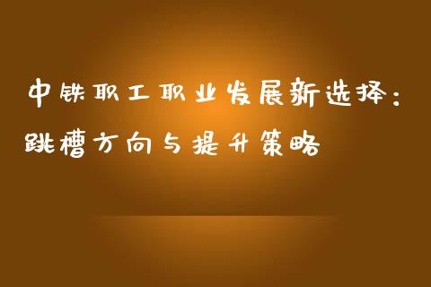 中铁职工职业发展新选择：跳槽方向与提升策略_https://cj002.lansai.wang_保险问答_第1张
