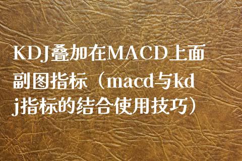 KDJ叠加在MACD上面副图指标（macd与kdj指标的结合使用技巧）_https://cj002.lansai.wang_理财问答_第1张