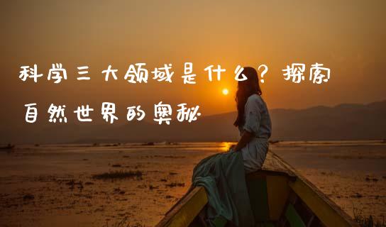 科学三大领域是什么？探索自然世界的奥秘_https://cj002.lansai.wang_股市问答_第1张