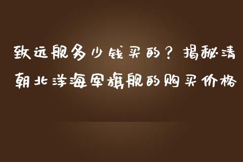 致远舰多少钱买的？揭秘清朝北洋海军旗舰的购买价格_https://cj002.lansai.wang_财经问答_第1张