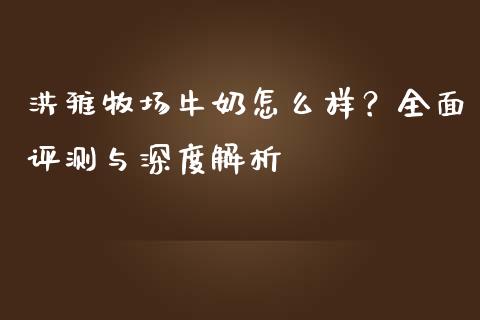 洪雅牧场牛奶怎么样？全面评测与深度解析_https://cj002.lansai.wang_保险问答_第1张