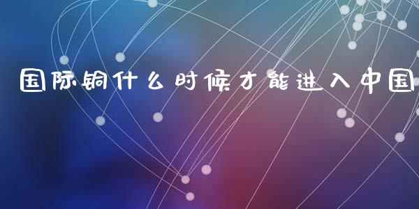 国际铜什么时候才能进入中国_https://cj002.lansai.wang_期货问答_第1张
