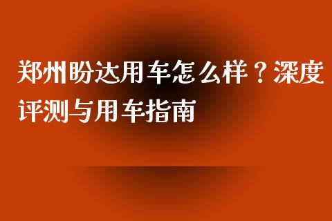 郑州盼达用车怎么样？深度评测与用车指南_https://cj002.lansai.wang_金融问答_第1张