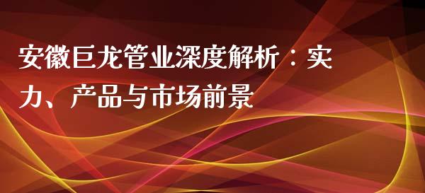 安徽巨龙管业深度解析：实力、产品与市场前景_https://cj002.lansai.wang_财经百问_第1张