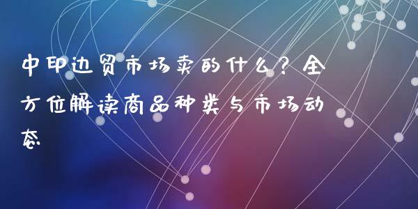 中印边贸市场卖的什么？全方位解读商品种类与市场动态_https://cj002.lansai.wang_股市问答_第1张