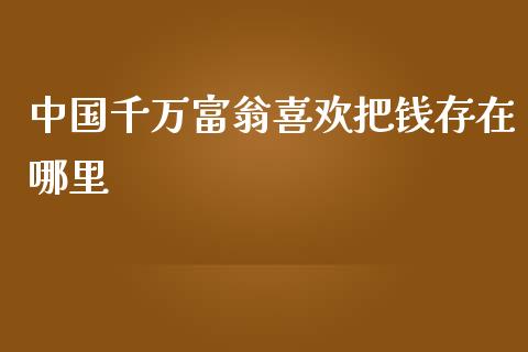 中国千万富翁喜欢把钱存在哪里_https://cj002.lansai.wang_保险问答_第1张