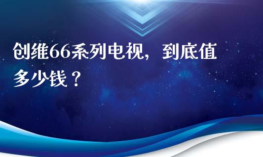 创维66系列电视，到底值多少钱？_https://cj002.lansai.wang_会计问答_第1张