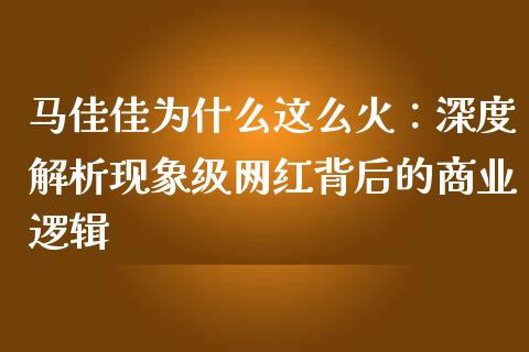 马佳佳为什么这么火：深度解析现象级网红背后的商业逻辑_https://cj002.lansai.wang_财经百问_第1张