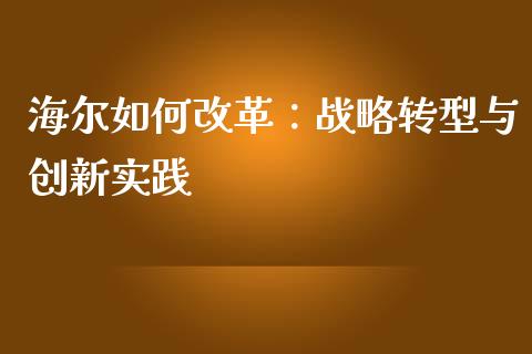 海尔如何改革：战略转型与创新实践_https://cj002.lansai.wang_财经问答_第1张