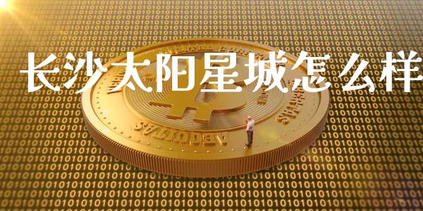 长沙太阳星城怎么样_https://cj002.lansai.wang_保险问答_第1张