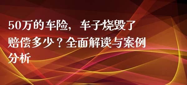 50万的车险，车子烧毁了赔偿多少？全面解读与案例分析_https://cj002.lansai.wang_股市问答_第1张