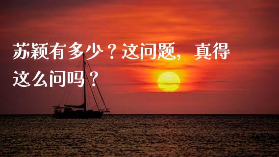 苏颖有多少？这问题，真得这么问吗？_https://cj002.lansai.wang_股市问答_第1张