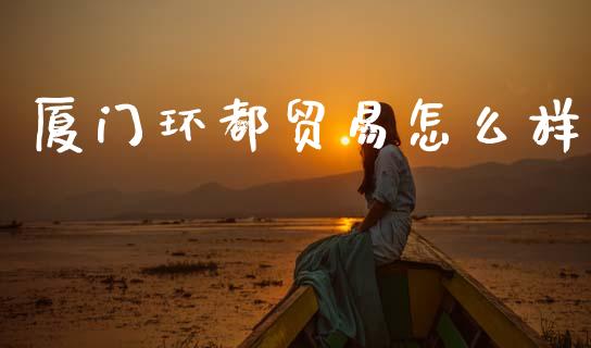 厦门环都贸易怎么样_https://cj002.lansai.wang_财经百问_第1张