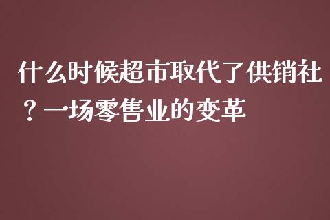 什么时候超市取代了供销社？一场零售业的变革_https://cj002.lansai.wang_期货问答_第1张