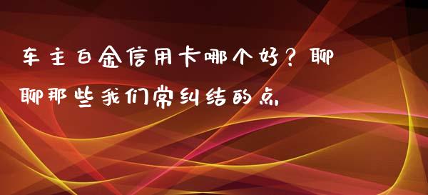 车主白金信用卡哪个好？聊聊那些我们常纠结的点_https://cj002.lansai.wang_保险问答_第1张