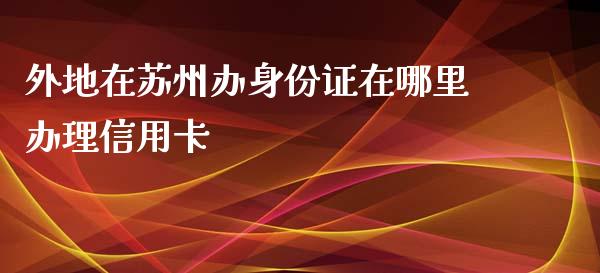 外地在苏州办身份证在哪里办理信用卡_https://cj002.lansai.wang_理财问答_第1张