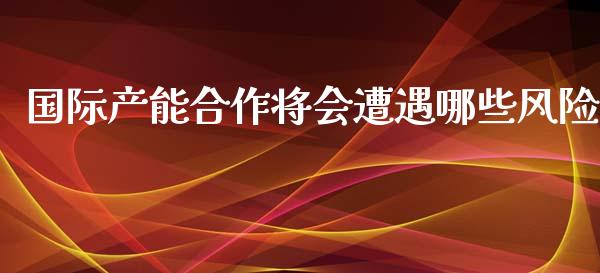 国际产能合作将会遭遇哪些风险_https://cj002.lansai.wang_财经问答_第1张