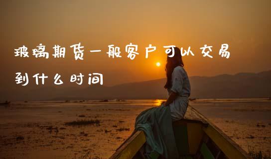 玻璃期货一般客户可以交易到什么时间_https://cj002.lansai.wang_财经问答_第1张