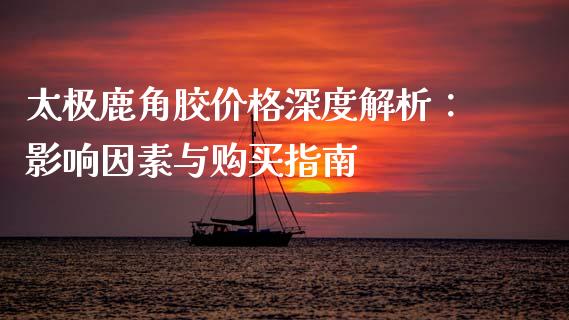 太极鹿角胶价格深度解析：影响因素与购买指南_https://cj002.lansai.wang_财经问答_第1张