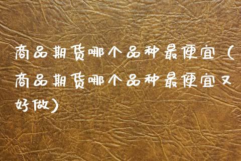 商品期货哪个品种最便宜(商品期货哪个品种最便宜又好做)_理财问答_第1张_财经百问网 商品期货哪个品种最便宜(商品期货哪个品种最便宜又好做)_https://cj002.lansai.wang_理财问答_第1张