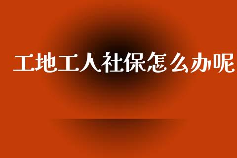 工地工人社保怎么办呢_https://cj002.lansai.wang_保险问答_第1张