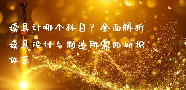 模具计哪个科目？全面解析模具设计与制造所需的知识体系_https://cj002.lansai.wang_金融问答_第1张