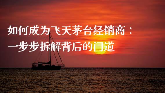 如何成为飞天茅台经销商：一步步拆解背后的门道_https://cj002.lansai.wang_股市问答_第1张