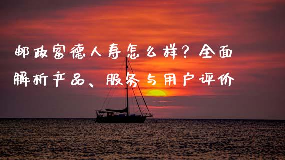 邮政富德人寿怎么样？全面解析产品、服务与用户评价_https://cj002.lansai.wang_理财问答_第1张