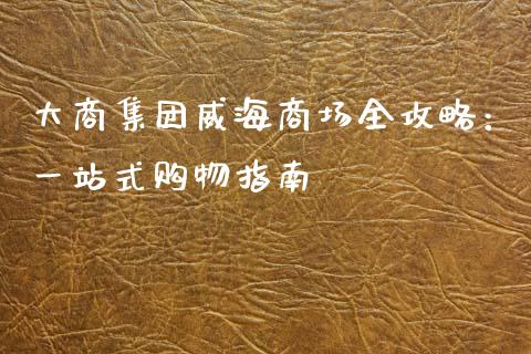 大商集团威海商场全攻略：一站式购物指南_https://cj002.lansai.wang_会计问答_第1张