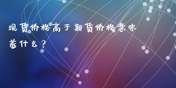 现货价格高于期货价格意味着什么？_https://cj002.lansai.wang_股市问答_第1张