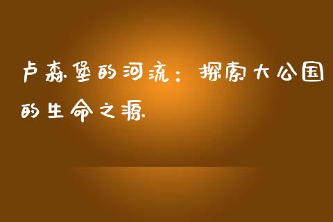 卢森堡的河流：探索大公国的生命之源_https://cj002.lansai.wang_财经问答_第1张