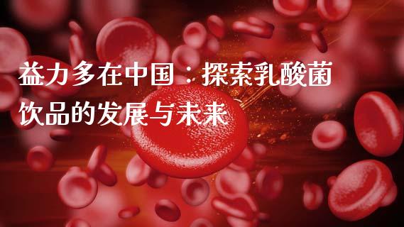 益力多在中国：探索乳酸菌饮品的发展与未来_https://cj002.lansai.wang_会计问答_第1张