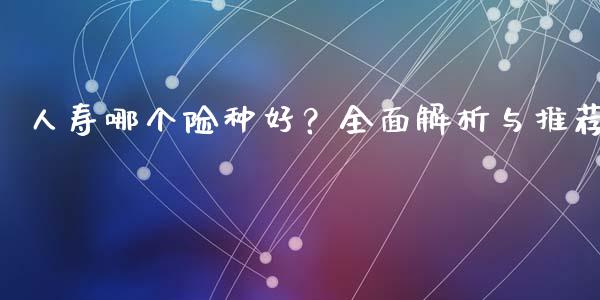 人寿哪个险种好？全面解析与推荐_https://cj002.lansai.wang_财经百问_第1张