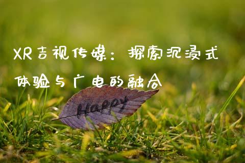 XR吉视传媒：探索沉浸式体验与广电的融合_https://cj002.lansai.wang_理财问答_第1张