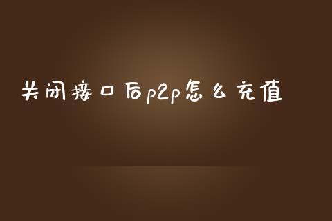 关闭接口后p2p怎么充值_https://cj002.lansai.wang_金融问答_第1张