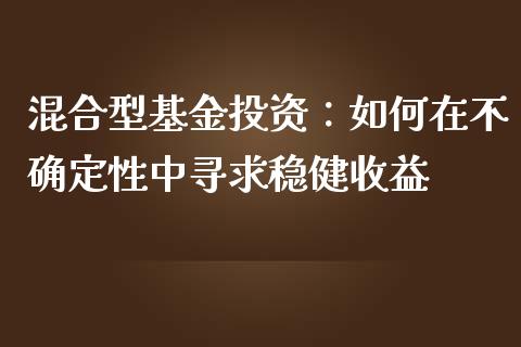 混合型基金投资：如何在不确定性中寻求稳健收益_https://cj002.lansai.wang_财经百问_第1张