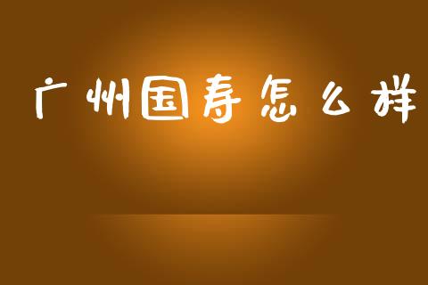 广州国寿怎么样_https://cj002.lansai.wang_保险问答_第1张