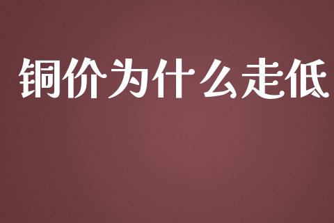 铜价为什么走低_https://cj002.lansai.wang_财经问答_第1张