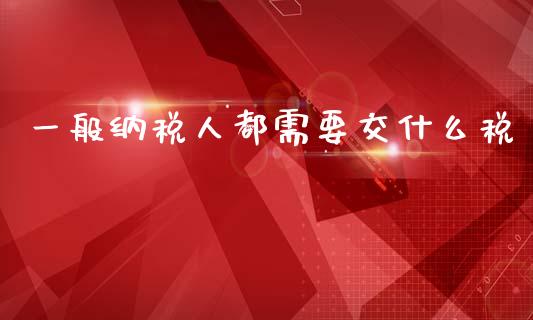 一般纳税人都需要交什么税_https://cj002.lansai.wang_会计问答_第1张