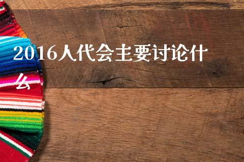 2016人代会主要讨论什么_https://cj002.lansai.wang_股市问答_第1张