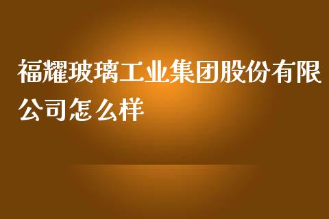 福耀玻璃工业集团股份有限公司怎么样_https://cj002.lansai.wang_财经百问_第1张