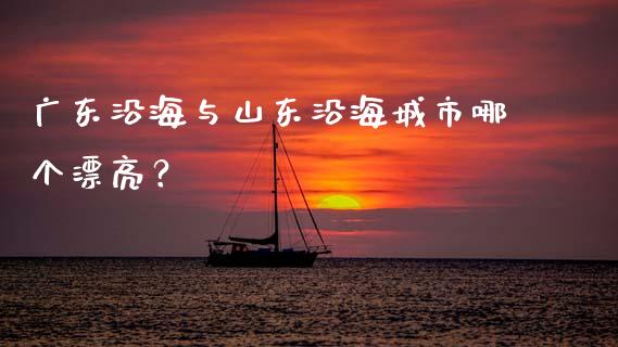 广东沿海与山东沿海城市哪个漂亮？_https://cj002.lansai.wang_金融问答_第1张