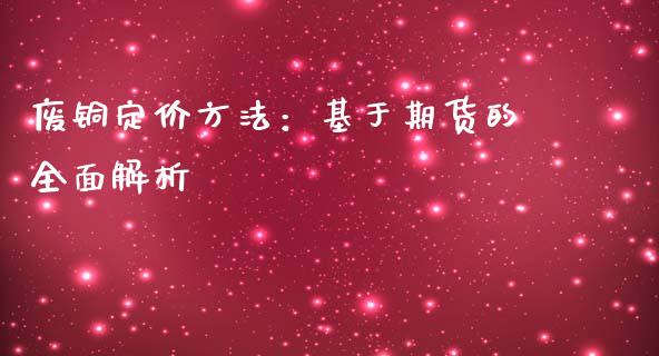 废铜定价方法：基于期货的全面解析_https://cj002.lansai.wang_财经问答_第1张