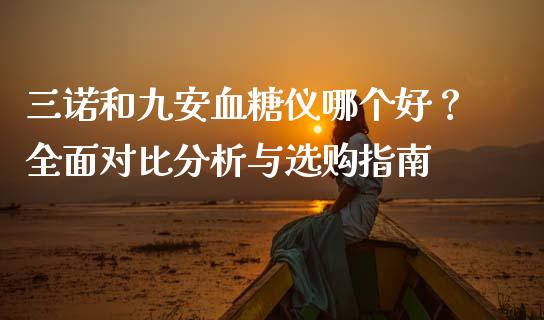 三诺和九安血糖仪哪个好？全面对比分析与选购指南_https://cj002.lansai.wang_财经百问_第1张