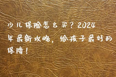 少儿保险怎么买？2024年最新攻略，给孩子最好的保障！_https://cj002.lansai.wang_财经百问_第1张