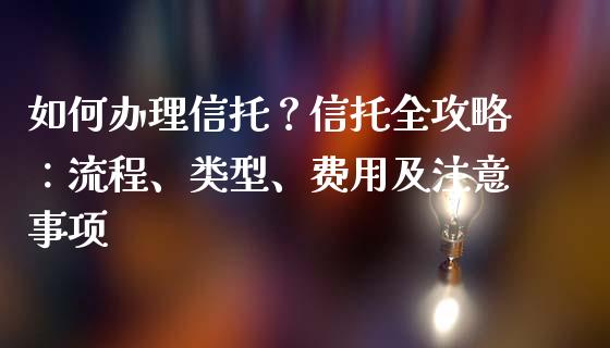 如何办理信托？信托全攻略：流程、类型、费用及注意事项_https://cj002.lansai.wang_金融问答_第1张
